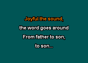 Joyful the sound,

the word goes around

From father to son,

to son...