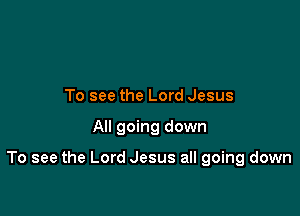To see the Lord Jesus

All going down

To see the Lord Jesus all going down