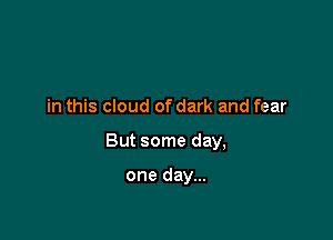 in this cloud of dark and fear

But some day,

one day...