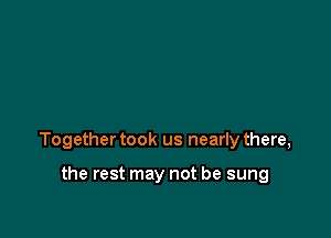 Together took us nearly there,

the rest may not be sung