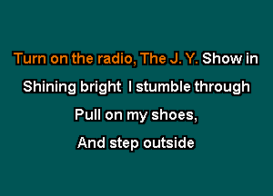Turn on the radio, The J. Y. Show in
Shining bright lstumble through

Pull on my shoes,

And step outside