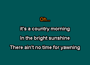 Oh...
it's a country morning

In the bright sunshine

There ain't no time for yawning