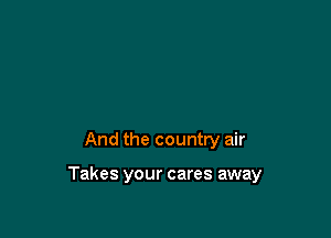 And the country air

Takes your cares away