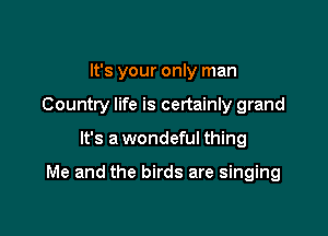 It's your only man

Country life is certainly grand

It's a wondeful thing

Me and the birds are singing