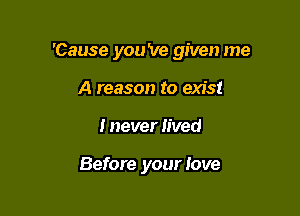 'Cause you 've given me

A reason to exist
I never lived

Before your love