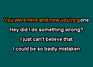 You were here and now you're gone
Hey did I do something wrong?

Ijust can't believe that

I could be so badly mistaken