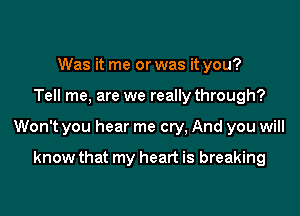 Was it me or was it you?

Tell me, are we really through?

Won't you hear me cry, And you will

know that my heart is breaking