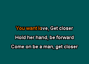 You want love, Get closer

Hold her hand, be forward

Come on be a man, get closer