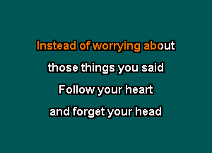 Instead of wortying about

those things you said
Follow your heart

and forget your head