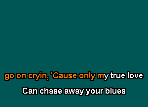 go on cryin, 'Cause only my true love

Can chase away your blues