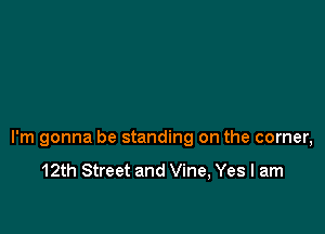I'm gonna be standing on the corner,

12th Street and Vine, Yes I am