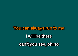 You can always run to me

I will be there

can't you see, oh no