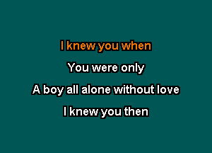 I knew you when

You were only

A boy all alone without love

lknew you then