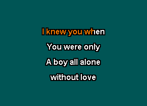 I knew you when

You were only

A boy all alone

without love