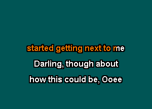 started getting next to me

Darling, though about

how this could be, Ooee