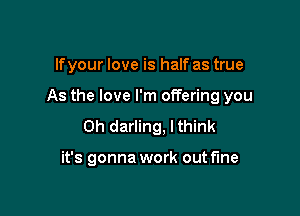 lfyour love is half as true

As the love I'm offering you

Oh darling, I think

it's gonna work out fine