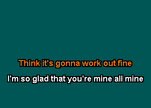 Think it's gonna work out fine

I'm so glad that you're mine all mine