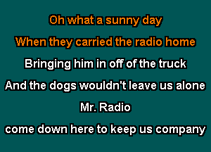 Oh what a sunny day
When they carried the radio home
Bringing him in off ofthe truck
And the dogs wouldn't leave us alone
Mr. Radio

come down here to keep us company