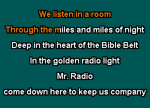 We listen in a room
Through the miles and miles of night
Deep in the heart ofthe Bible Belt
In the golden radio light
Mr. Radio

come down here to keep us company