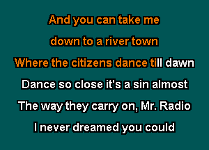 And you can take me
down to a river town
Where the citizens dance till dawn
Dance so close it's a sin almost
The way they carry on, Mr. Radio

I never dreamed you could