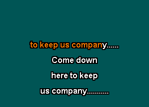 to keep us company ......

Come down

here to keep

us company ...........