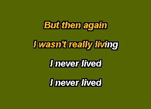 But then again

i wasn't really living

I never lived

I never filled