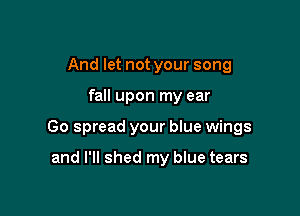 And let not your song

fall upon my ear

Go spread your blue wings

and I'll shed my blue tears