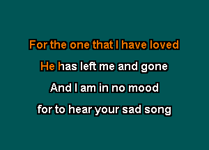 For the one that I have loved
He has left me and gone

And I am in no mood

for to hear your sad song