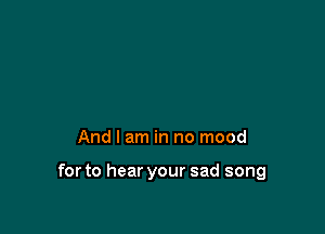 And I am in no mood

for to hear your sad song