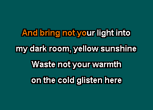 And bring not your light into

my dark room, yellow sunshine
Waste not your warmth

on the cold glisten here