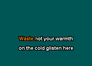Waste not your warmth

on the cold glisten here