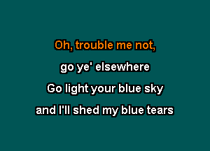 Oh, trouble me not,
go ye' elsewhere

Go light your blue sky

and I'll shed my blue tears