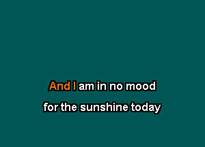 And I am in no mood

forthe sunshine today