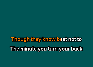 Though they know best not to

The minute you turn your back