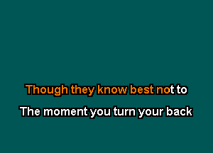 Though they know best not to

The moment you turn your back