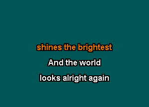 shines the brightest
And the world

looks alright again