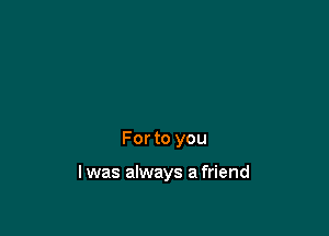 For to you

I was always a friend