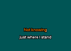 Not knowing

just where I stand
