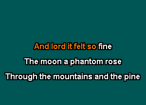 And lord it felt so the

The moon a phantom rose

Through the mountains and the pine