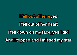 I fell out of her eyes
lfell out of her heart

lfell down on my face, yes I did

And I tripped and I missed my star