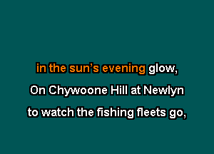in the sun's evening glow,

0n Chywoone Hill at Newlyn

to watch the fishing fleets go,