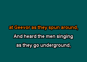 at Geevor as they spun around,

And heard the men singing

as they go underground,