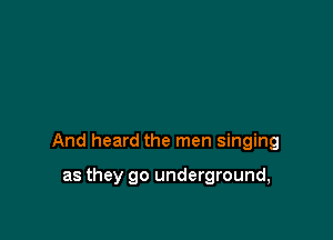 And heard the men singing

as they go underground,