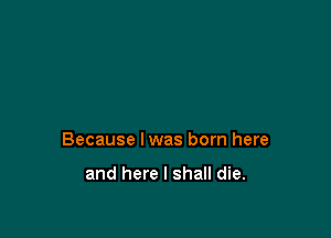 Because lwas born here

and here I shall die.