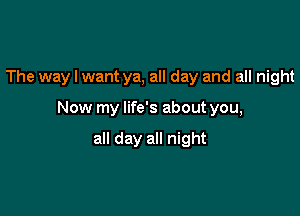 The way I want ya, all day and all night

Now my life's about you,

all day all night