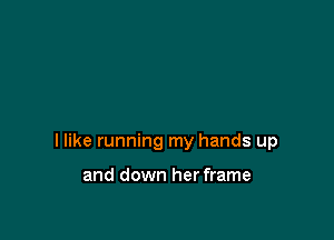 I like running my hands up

and down her frame