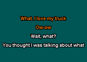 What. I love my truck
Ow-ow
Wait, what?

You thought I was talking about what