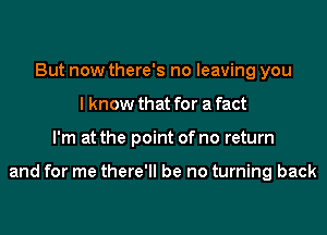 But now there's no leaving you
I know that for a fact
I'm at the point of no return

and for me there'll be no turning back