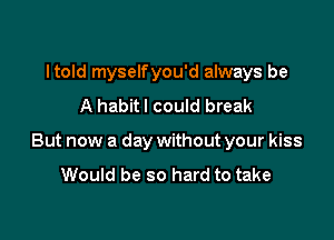 ltold myselfyou'd always be
A habitl could break

But now a day without your kiss

Would be so hard to take