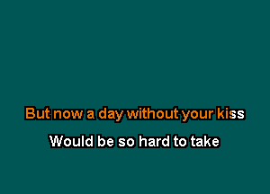 But now a day without your kiss

Would be so hard to take